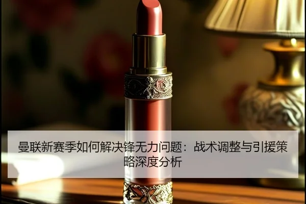 曼联新赛季如何解决锋无力问题：战术调整与引援策略深度分析